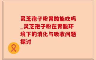 灵芝孢子粉胃酸能吃吗_灵芝孢子粉在胃酸环境下的消化与吸收问题探讨