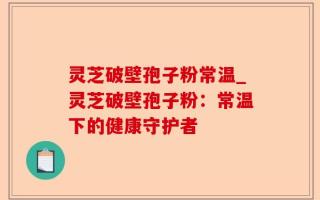 灵芝破壁孢子粉常温_灵芝破壁孢子粉：常温下的健康守护者