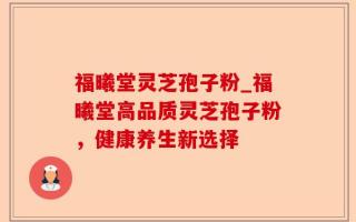 福曦堂灵芝孢子粉_福曦堂高品质灵芝孢子粉，健康养生新选择