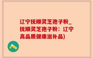 辽宁抚顺灵芝孢子粉_抚顺灵芝孢子粉：辽宁高品质健康滋补品)