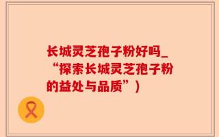 长城灵芝孢子粉好吗_“探索长城灵芝孢子粉的益处与品质”)