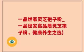 一品世家灵芝孢子粉_一品世家高品质灵芝孢子粉，健康养生之选)