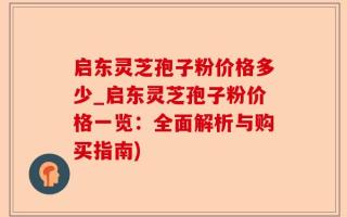 启东灵芝孢子粉价格多少_启东灵芝孢子粉价格一览：全面解析与购买指南)