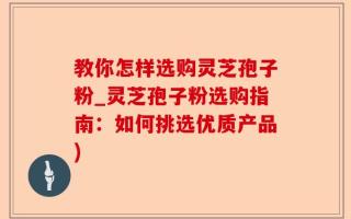 教你怎样选购灵芝孢子粉_灵芝孢子粉选购指南：如何挑选优质产品)