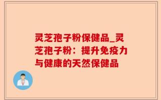 灵芝孢子粉保健品_灵芝孢子粉：提升免疫力与健康的天然保健品