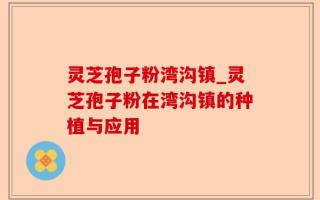 灵芝孢子粉湾沟镇_灵芝孢子粉在湾沟镇的种植与应用