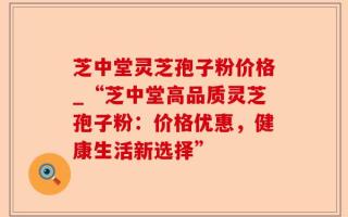 芝中堂灵芝孢子粉价格_“芝中堂高品质灵芝孢子粉：价格优惠，健康生活新选择”
