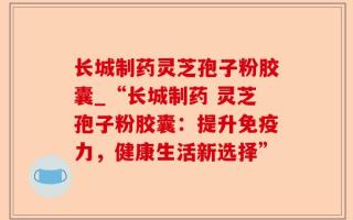长城制药灵芝孢子粉胶囊_“长城制药 灵芝孢子粉胶囊：提升免疫力，健康生活新选择”