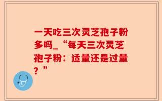 一天吃三次灵芝孢子粉多吗_“每天三次灵芝孢子粉：适量还是过量？”