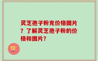 灵芝孢子粉克价格图片？了解灵芝孢子粉的价格和图片？