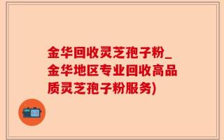 金华回收灵芝孢子粉_金华地区专业回收高品质灵芝孢子粉服务)