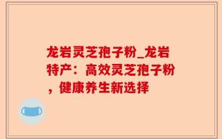 龙岩灵芝孢子粉_龙岩特产：高效灵芝孢子粉，健康养生新选择