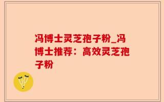 冯博士灵芝孢子粉_冯博士推荐：高效灵芝孢子粉