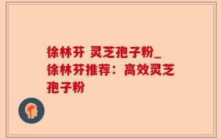 徐林芬 灵芝孢子粉_徐林芬推荐：高效灵芝孢子粉