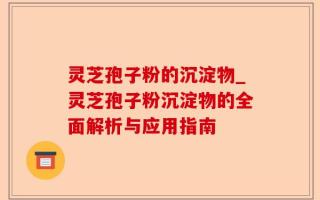灵芝孢子粉的沉淀物_灵芝孢子粉沉淀物的全面解析与应用指南