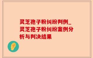 灵芝孢子粉纠纷判例_灵芝孢子粉纠纷案例分析与判决结果