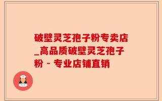 破壁灵芝孢子粉专卖店_高品质破壁灵芝孢子粉 - 专业店铺直销