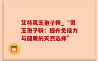 艾特灵芝孢子粉_“灵芝孢子粉：提升免疫力与健康的天然选择”