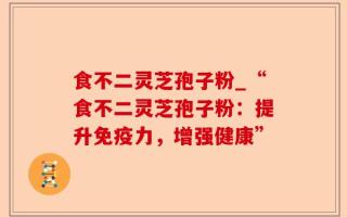 食不二灵芝孢子粉_“食不二灵芝孢子粉：提升免疫力，增强健康”