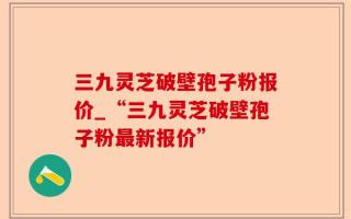 三九灵芝破壁孢子粉报价_“三九灵芝破壁孢子粉最新报价”
