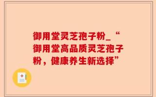 御用堂灵芝孢子粉_“御用堂高品质灵芝孢子粉，健康养生新选择”