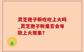 灵芝孢子粉吃吃上火吗_灵芝孢子粉是否会导致上火现象？