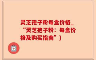 灵芝孢子粉每盒价格_“灵芝孢子粉：每盒价格及购买指南”)
