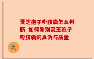 灵芝孢子粉胶囊怎么判断_如何鉴别灵芝孢子粉胶囊的真伪与质量