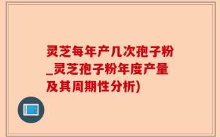 灵芝每年产几次孢子粉_灵芝孢子粉年度产量及其周期性分析)