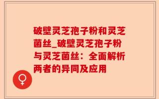 破壁灵芝孢子粉和灵芝菌丝_破壁灵芝孢子粉与灵芝菌丝：全面解析两者的异同及应用