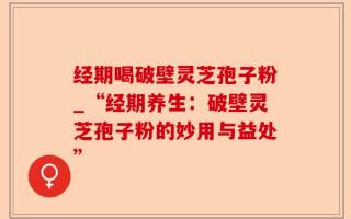 经期喝破壁灵芝孢子粉_“经期养生：破壁灵芝孢子粉的妙用与益处”