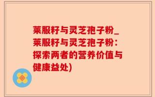 莱服籽与灵芝孢子粉_莱服籽与灵芝孢子粉：探索两者的营养价值与健康益处)