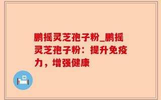 鹏摇灵芝孢子粉_鹏摇灵芝孢子粉：提升免疫力，增强健康
