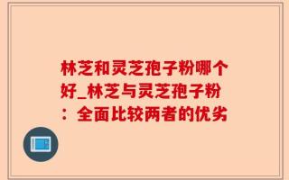 林芝和灵芝孢子粉哪个好_林芝与灵芝孢子粉：全面比较两者的优劣