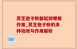 灵芝孢子粉都起到哪些作用_灵芝孢子粉的多种功效与作用解析