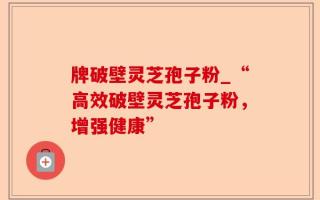 牌破壁灵芝孢子粉_“高效破壁灵芝孢子粉，增强健康”
