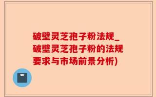 破壁灵芝孢子粉法规_破壁灵芝孢子粉的法规要求与市场前景分析)