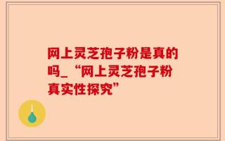 网上灵芝孢子粉是真的吗_“网上灵芝孢子粉真实性探究”