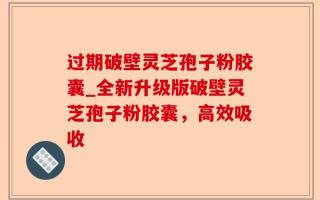 过期破壁灵芝孢子粉胶囊_全新升级版破壁灵芝孢子粉胶囊，高效吸收
