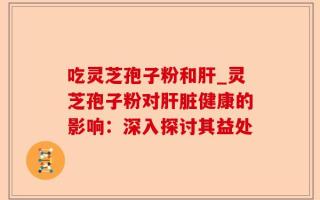 吃灵芝孢子粉和肝_灵芝孢子粉对肝脏健康的影响：深入探讨其益处