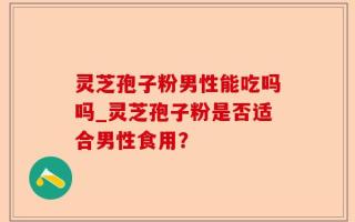 灵芝孢子粉男性能吃吗吗_灵芝孢子粉是否适合男性食用？