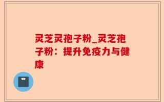 灵芝灵孢子粉_灵芝孢子粉：提升免疫力与健康