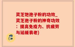 灵芝饱孢子粉的功效_灵芝孢子粉的神奇功效：提高免疫力、抗疲劳与延缓衰老)