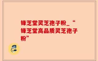 锋芝堂灵芝孢子粉_“锋芝堂高品质灵芝孢子粉”