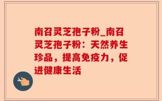 南召灵芝孢子粉_南召灵芝孢子粉：天然养生珍品，提高免疫力，促进健康生活