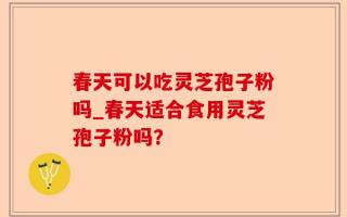 春天可以吃灵芝孢子粉吗_春天适合食用灵芝孢子粉吗？