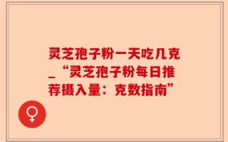灵芝孢子粉一天吃几克_“灵芝孢子粉每日推荐摄入量：克数指南”