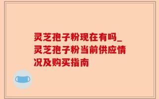 灵芝孢子粉现在有吗_灵芝孢子粉当前供应情况及购买指南