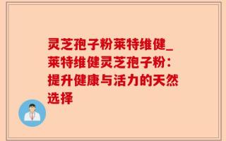 灵芝孢子粉莱特维健_莱特维健灵芝孢子粉：提升健康与活力的天然选择