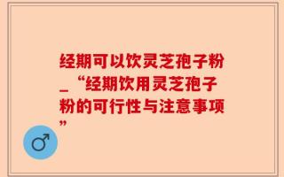 经期可以饮灵芝孢子粉_“经期饮用灵芝孢子粉的可行性与注意事项”
